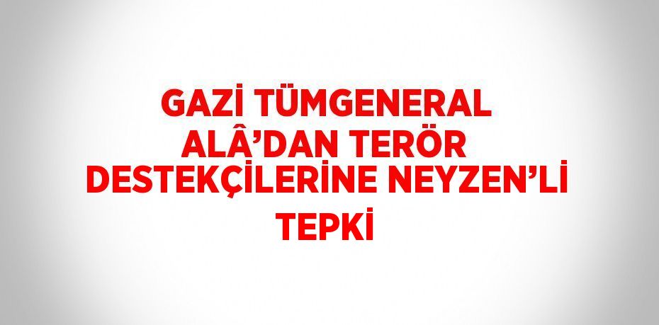 GAZİ TÜMGENERAL ALÂ’DAN TERÖR DESTEKÇİLERİNE NEYZEN’Lİ TEPKİ