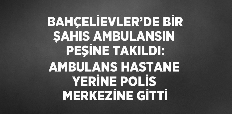 BAHÇELİEVLER’DE BİR ŞAHIS AMBULANSIN PEŞİNE TAKILDI: AMBULANS HASTANE YERİNE POLİS MERKEZİNE GİTTİ