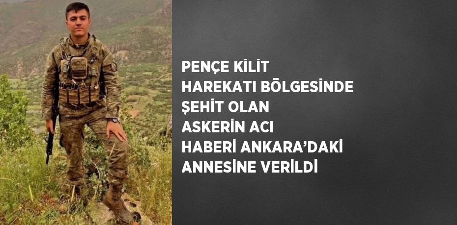 PENÇE KİLİT HAREKATI BÖLGESİNDE ŞEHİT OLAN ASKERİN ACI HABERİ ANKARA’DAKİ ANNESİNE VERİLDİ