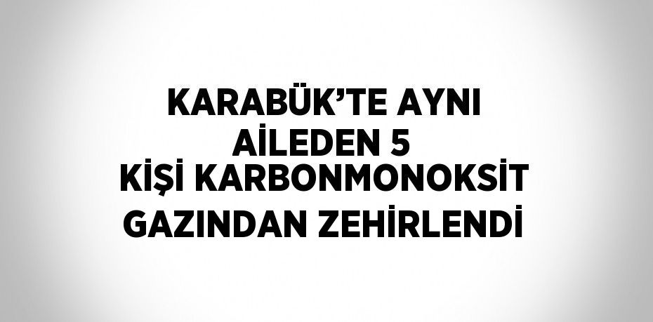 KARABÜK’TE AYNI AİLEDEN 5 KİŞİ KARBONMONOKSİT GAZINDAN ZEHİRLENDİ