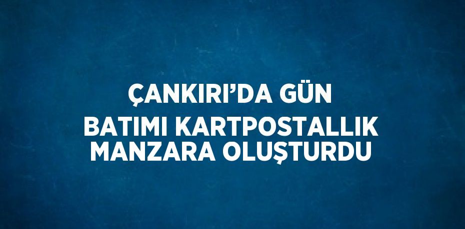 ÇANKIRI’DA GÜN BATIMI KARTPOSTALLIK MANZARA OLUŞTURDU