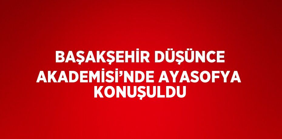 BAŞAKŞEHİR DÜŞÜNCE AKADEMİSİ’NDE AYASOFYA KONUŞULDU