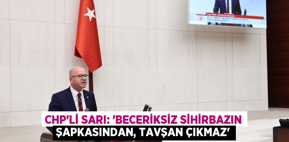 CHP'Lİ SARI: “BECERİKSİZ SİHİRBAZIN ŞAPKASINDAN, TAVŞAN ÇIKMAZ”