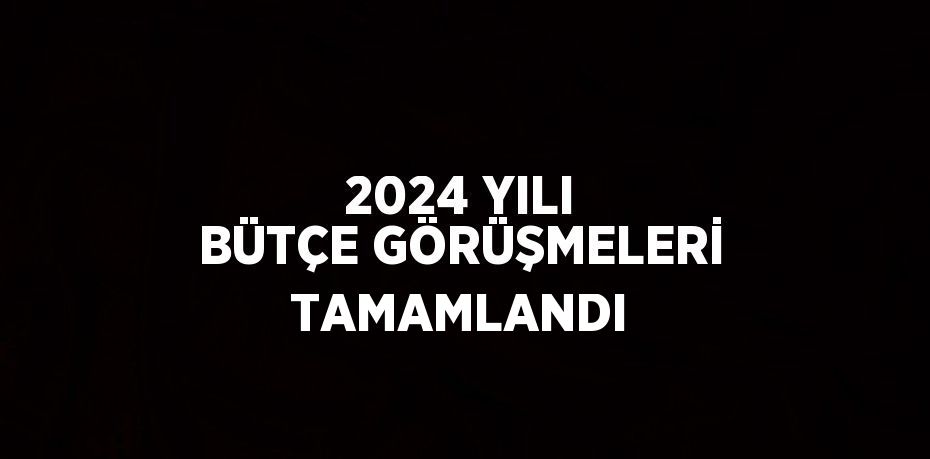 2024 YILI BÜTÇE GÖRÜŞMELERİ TAMAMLANDI