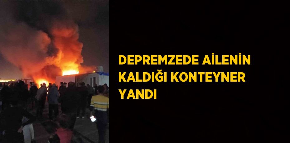 DEPREMZEDE AİLENİN KALDIĞI KONTEYNER YANDI