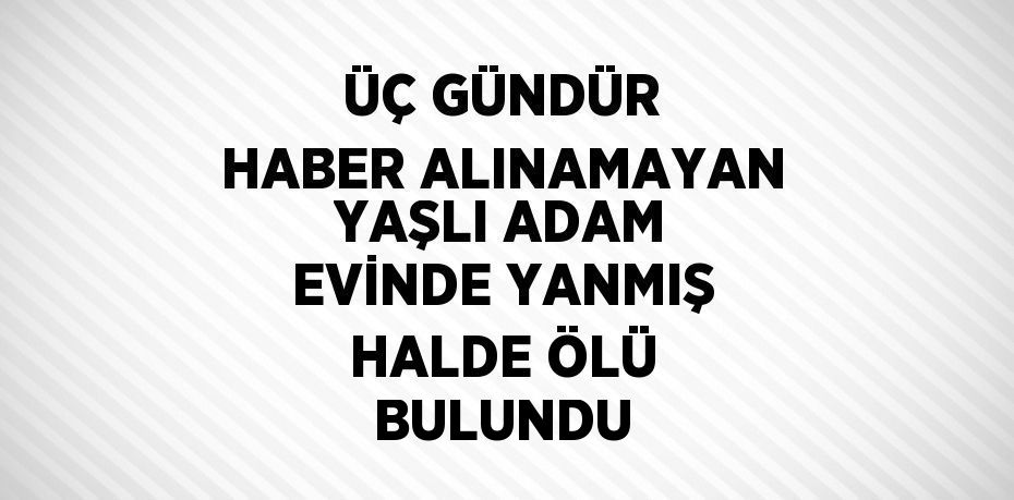 ÜÇ GÜNDÜR HABER ALINAMAYAN YAŞLI ADAM EVİNDE YANMIŞ HALDE ÖLÜ BULUNDU