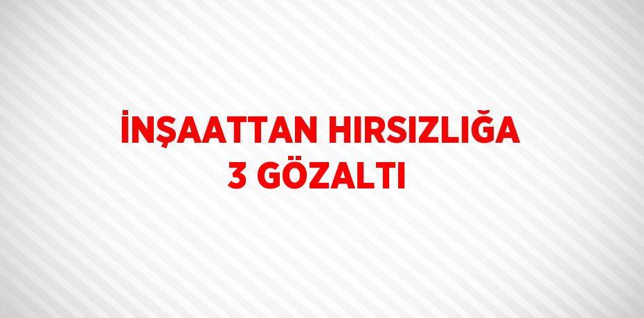 İNŞAATTAN HIRSIZLIĞA 3 GÖZALTI