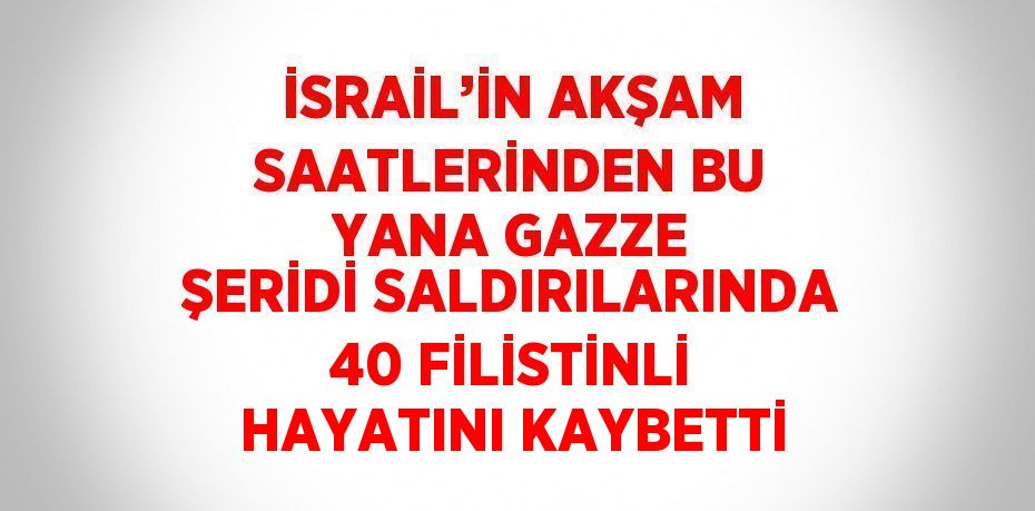 İSRAİL’İN AKŞAM SAATLERİNDEN BU YANA GAZZE ŞERİDİ SALDIRILARINDA 40 FİLİSTİNLİ HAYATINI KAYBETTİ