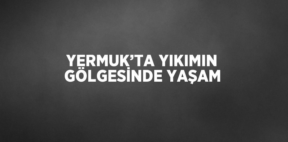 YERMUK’TA YIKIMIN GÖLGESİNDE YAŞAM