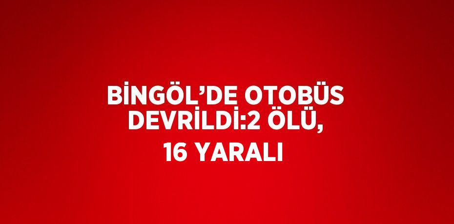 BİNGÖL’DE OTOBÜS DEVRİLDİ:2 ÖLÜ, 16 YARALI