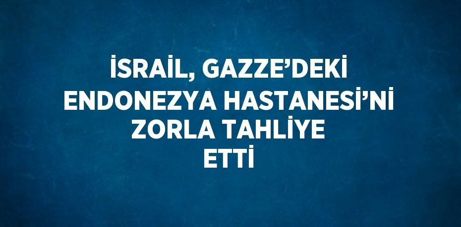 İSRAİL, GAZZE’DEKİ ENDONEZYA HASTANESİ’Nİ ZORLA TAHLİYE ETTİ