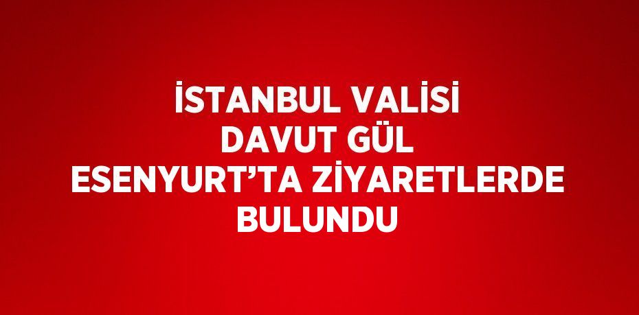 İSTANBUL VALİSİ DAVUT GÜL ESENYURT’TA ZİYARETLERDE BULUNDU