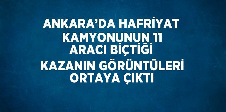 ANKARA’DA HAFRİYAT KAMYONUNUN 11 ARACI BİÇTİĞİ KAZANIN GÖRÜNTÜLERİ ORTAYA ÇIKTI