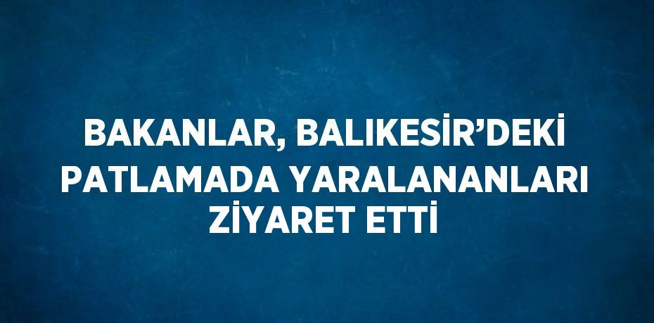 BAKANLAR, BALIKESİR’DEKİ PATLAMADA YARALANANLARI ZİYARET ETTİ