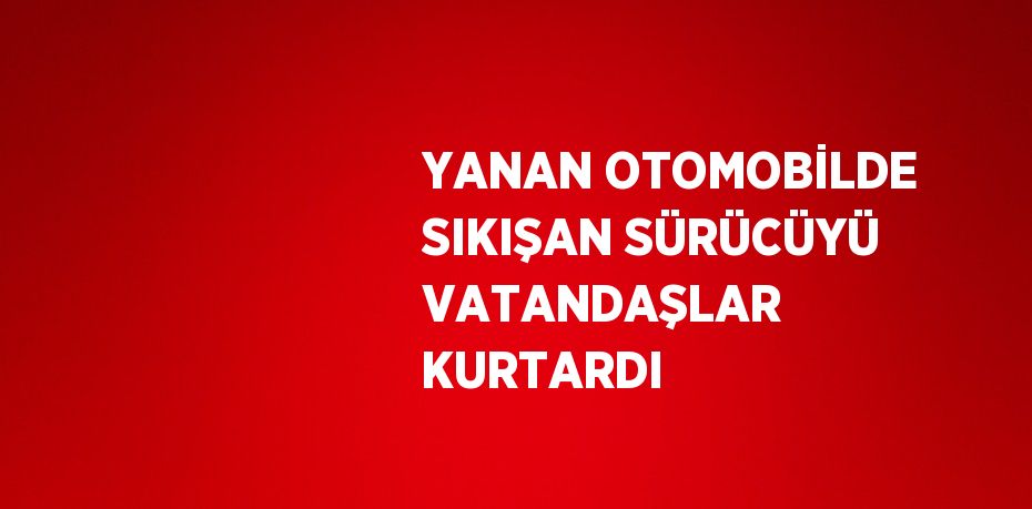 YANAN OTOMOBİLDE SIKIŞAN SÜRÜCÜYÜ VATANDAŞLAR KURTARDI