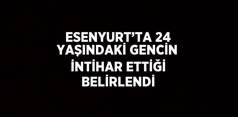 ESENYURT’TA 24 YAŞINDAKİ GENCİN İNTİHAR ETTİĞİ BELİRLENDİ