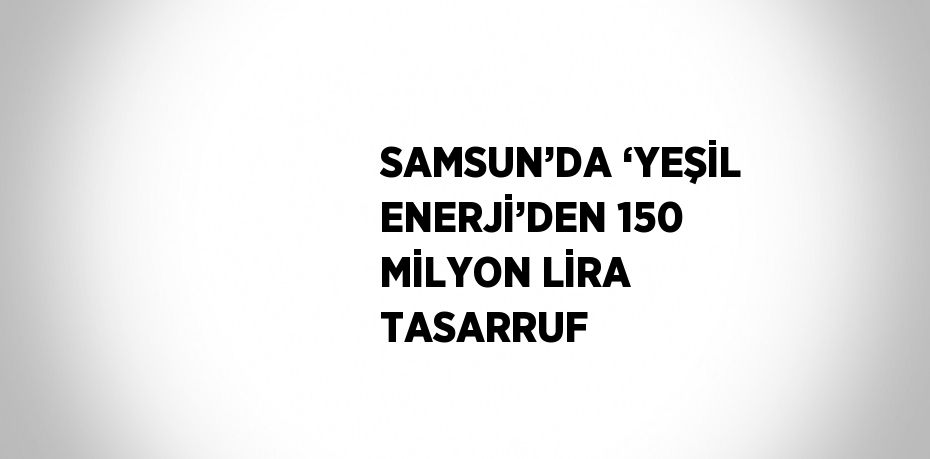 SAMSUN’DA ‘YEŞİL ENERJİ’DEN 150 MİLYON LİRA TASARRUF