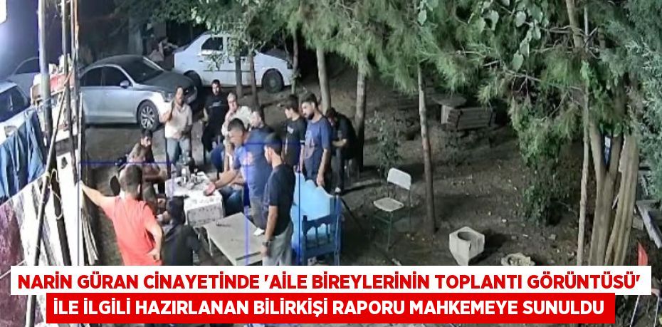 NARİN GÜRAN CİNAYETİNDE 'AİLE BİREYLERİNİN TOPLANTI GÖRÜNTÜSÜ' İLE İLGİLİ HAZIRLANAN BİLİRKİŞİ RAPORU MAHKEMEYE SUNULDU