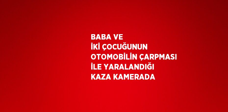 BABA VE İKİ ÇOCUĞUNUN OTOMOBİLİN ÇARPMASI İLE YARALANDIĞI KAZA KAMERADA