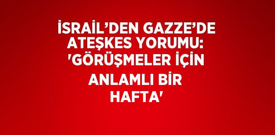 İSRAİL’DEN GAZZE’DE ATEŞKES YORUMU: 'GÖRÜŞMELER İÇİN ANLAMLI BİR HAFTA'