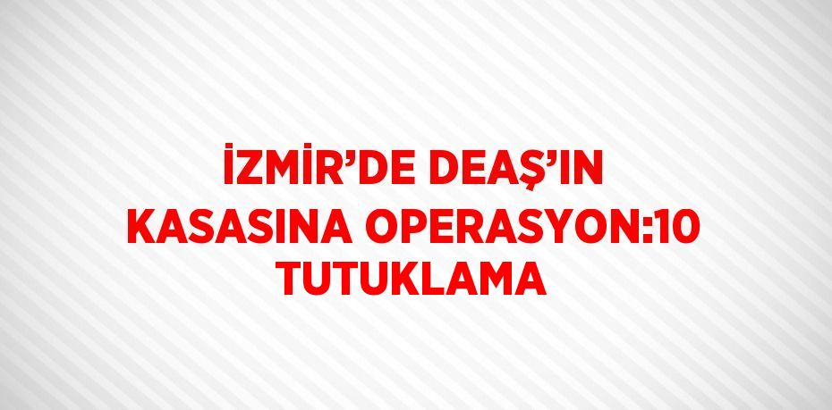 İZMİR’DE DEAŞ’IN KASASINA OPERASYON:10 TUTUKLAMA