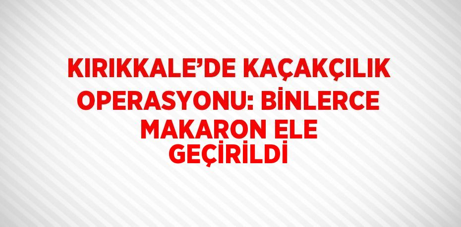 KIRIKKALE’DE KAÇAKÇILIK OPERASYONU: BİNLERCE MAKARON ELE GEÇİRİLDİ