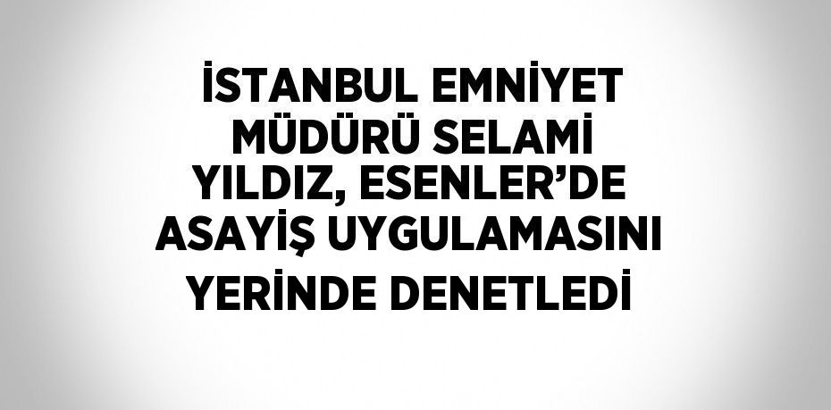 İSTANBUL EMNİYET MÜDÜRÜ SELAMİ YILDIZ, ESENLER’DE ASAYİŞ UYGULAMASINI YERİNDE DENETLEDİ