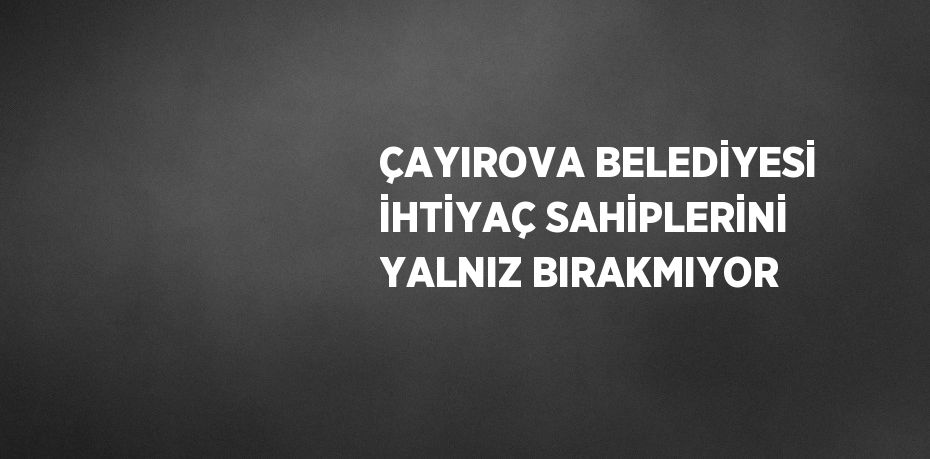 ÇAYIROVA BELEDİYESİ İHTİYAÇ SAHİPLERİNİ YALNIZ BIRAKMIYOR