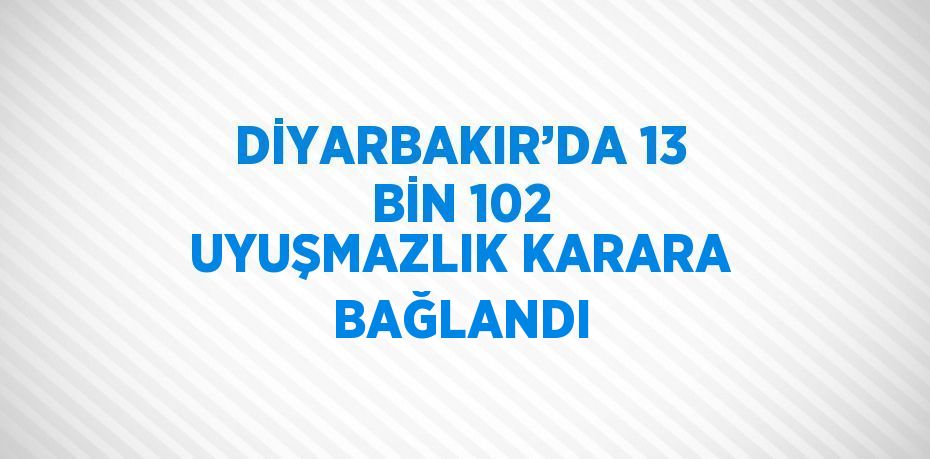 DİYARBAKIR’DA 13 BİN 102 UYUŞMAZLIK KARARA BAĞLANDI