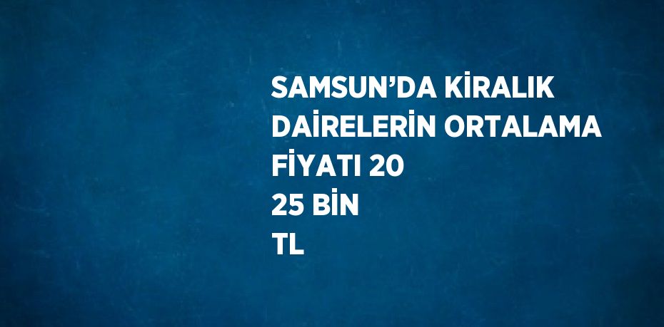 SAMSUN’DA KİRALIK DAİRELERİN ORTALAMA FİYATI 20 25 BİN TL