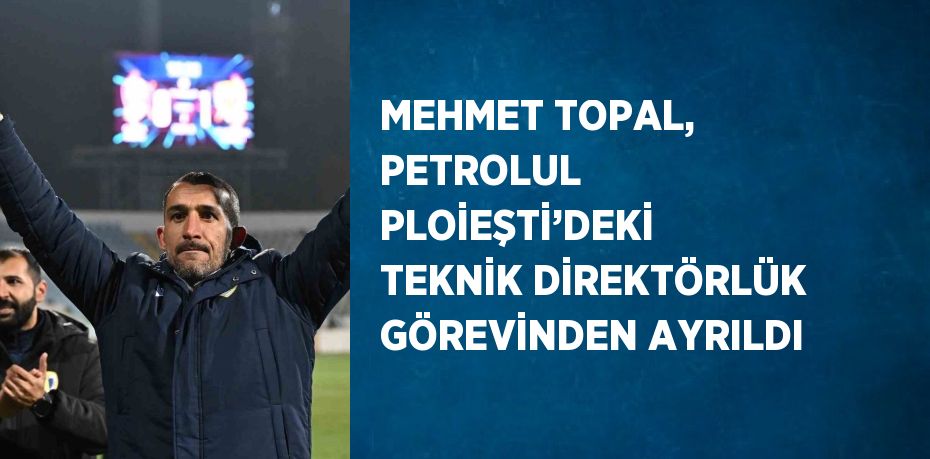 MEHMET TOPAL, PETROLUL PLOİEŞTİ’DEKİ TEKNİK DİREKTÖRLÜK GÖREVİNDEN AYRILDI