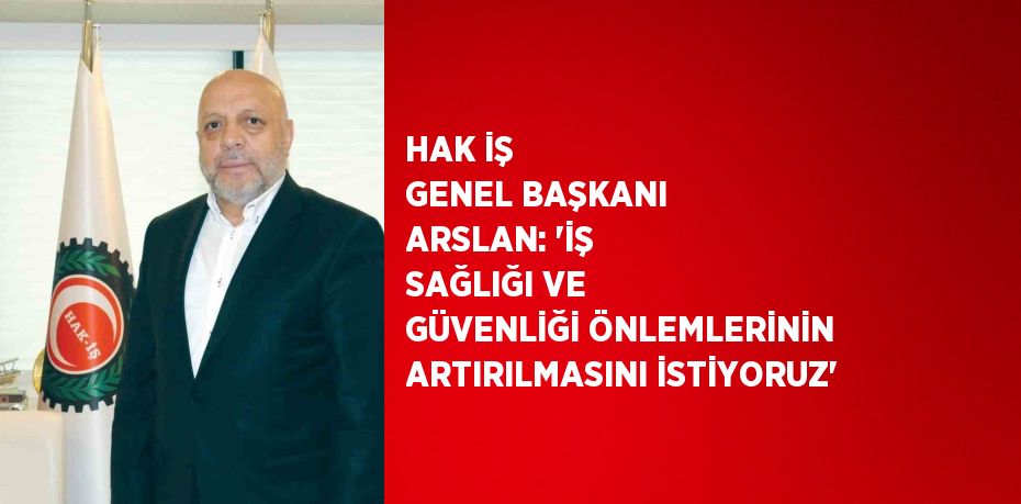 HAK İŞ GENEL BAŞKANI ARSLAN: 'İŞ SAĞLIĞI VE GÜVENLİĞİ ÖNLEMLERİNİN ARTIRILMASINI İSTİYORUZ'