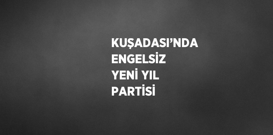 KUŞADASI’NDA ENGELSİZ YENİ YIL PARTİSİ