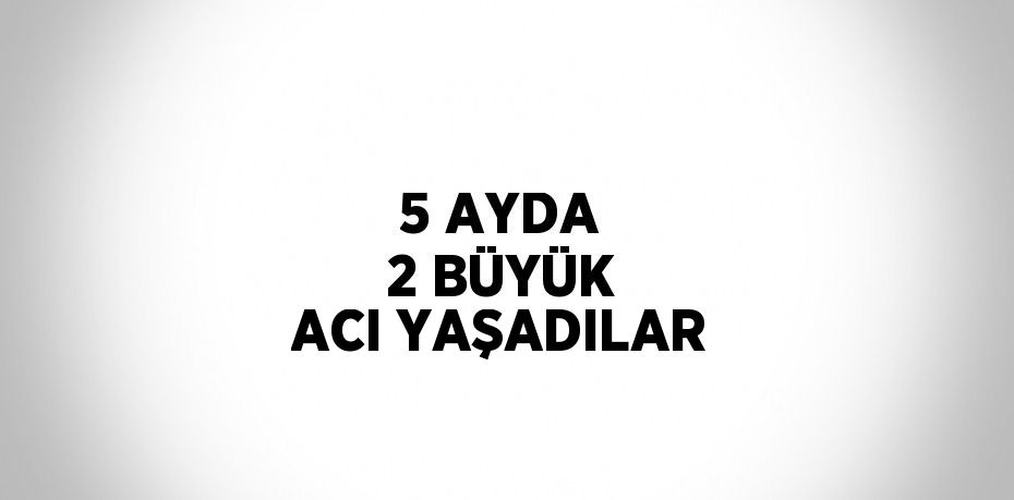 5 AYDA 2 BÜYÜK ACI YAŞADILAR