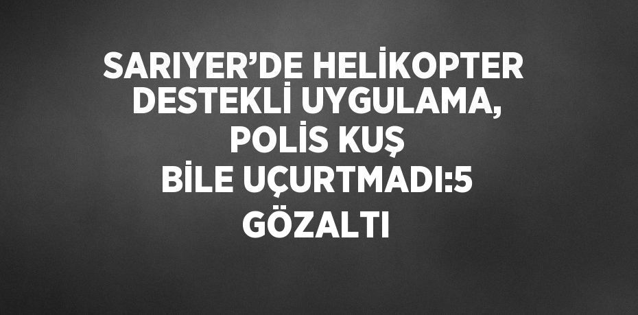 SARIYER’DE HELİKOPTER DESTEKLİ UYGULAMA, POLİS KUŞ BİLE UÇURTMADI:5 GÖZALTI