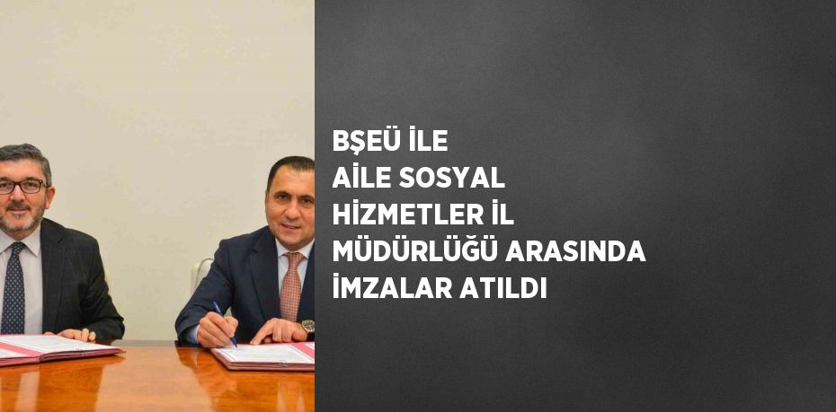 BŞEÜ İLE AİLE SOSYAL HİZMETLER İL MÜDÜRLÜĞÜ ARASINDA İMZALAR ATILDI