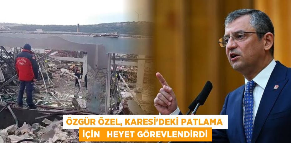 ÖZGÜR ÖZEL, KARESİ'DEKİ PATLAMA İÇİN   HEYET GÖREVLENDİRDİ