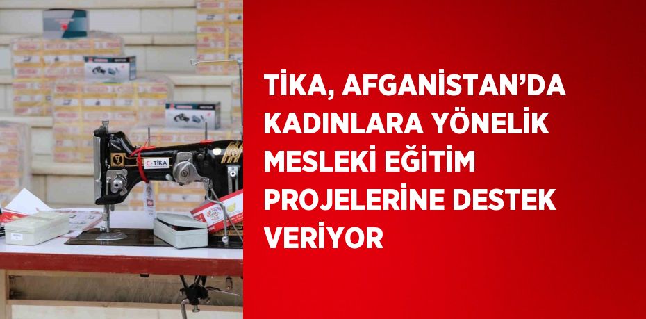 TİKA, AFGANİSTAN’DA KADINLARA YÖNELİK MESLEKİ EĞİTİM PROJELERİNE DESTEK VERİYOR