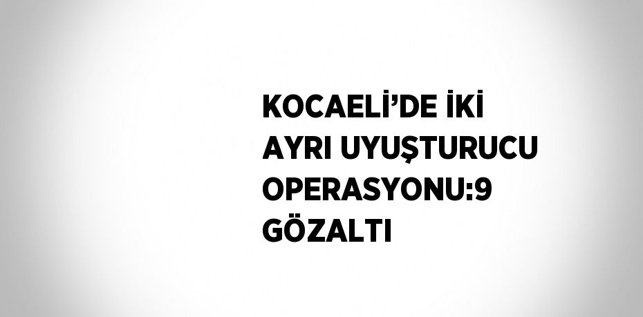 KOCAELİ’DE İKİ AYRI UYUŞTURUCU OPERASYONU:9 GÖZALTI