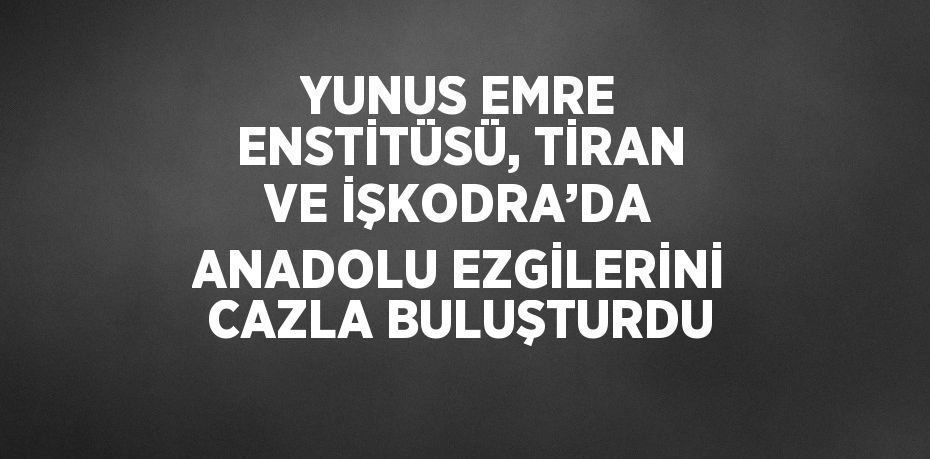 YUNUS EMRE ENSTİTÜSÜ, TİRAN VE İŞKODRA’DA ANADOLU EZGİLERİNİ CAZLA BULUŞTURDU