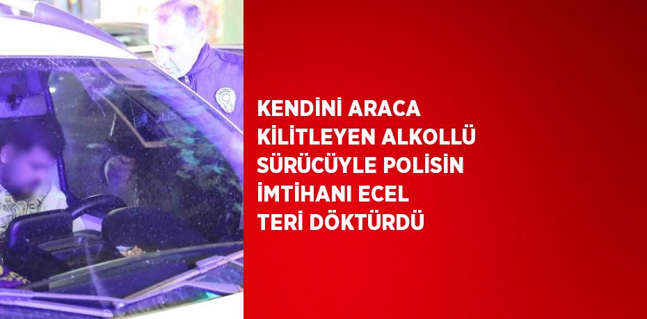 KENDİNİ ARACA KİLİTLEYEN ALKOLLÜ SÜRÜCÜYLE POLİSİN İMTİHANI ECEL TERİ DÖKTÜRDÜ