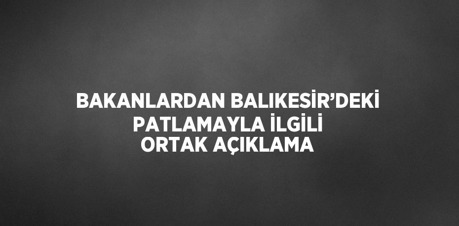 BAKANLARDAN BALIKESİR’DEKİ PATLAMAYLA İLGİLİ ORTAK AÇIKLAMA