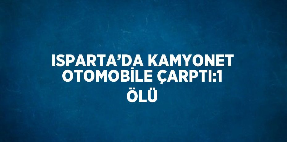 ISPARTA’DA KAMYONET OTOMOBİLE ÇARPTI:1 ÖLÜ