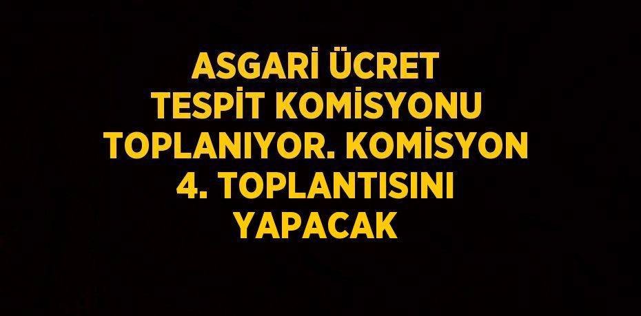 ASGARİ ÜCRET TESPİT KOMİSYONU TOPLANIYOR. KOMİSYON 4. TOPLANTISINI YAPACAK