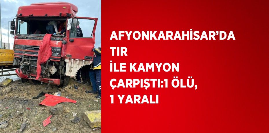 AFYONKARAHİSAR’DA TIR İLE KAMYON ÇARPIŞTI:1 ÖLÜ, 1 YARALI