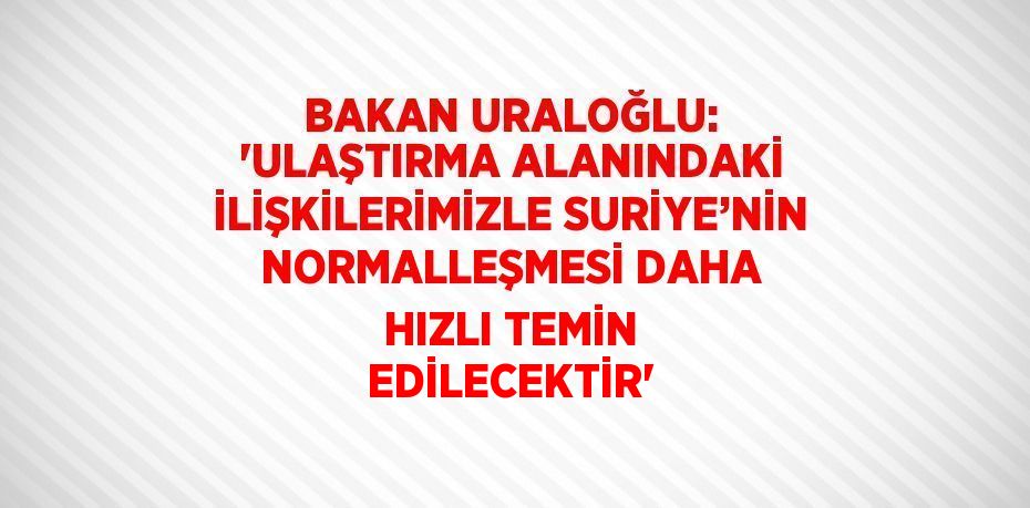 BAKAN URALOĞLU: 'ULAŞTIRMA ALANINDAKİ İLİŞKİLERİMİZLE SURİYE’NİN NORMALLEŞMESİ DAHA HIZLI TEMİN EDİLECEKTİR'