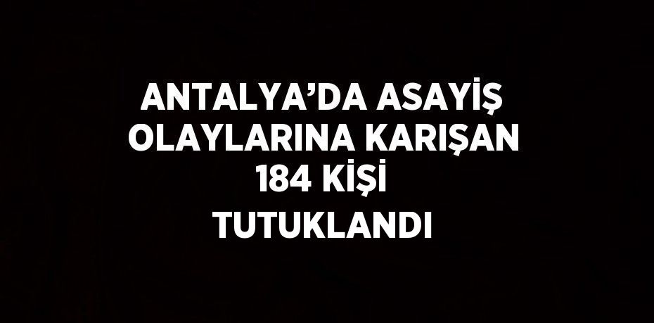 ANTALYA’DA ASAYİŞ OLAYLARINA KARIŞAN 184 KİŞİ TUTUKLANDI