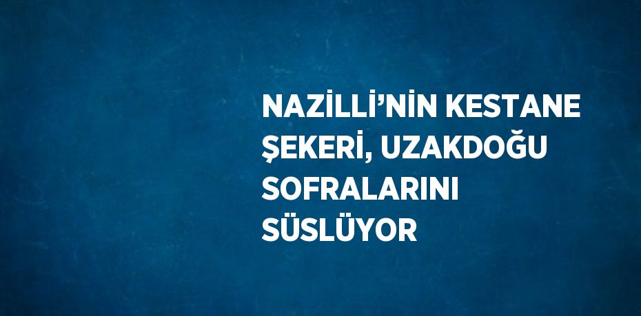 NAZİLLİ’NİN KESTANE ŞEKERİ, UZAKDOĞU SOFRALARINI SÜSLÜYOR