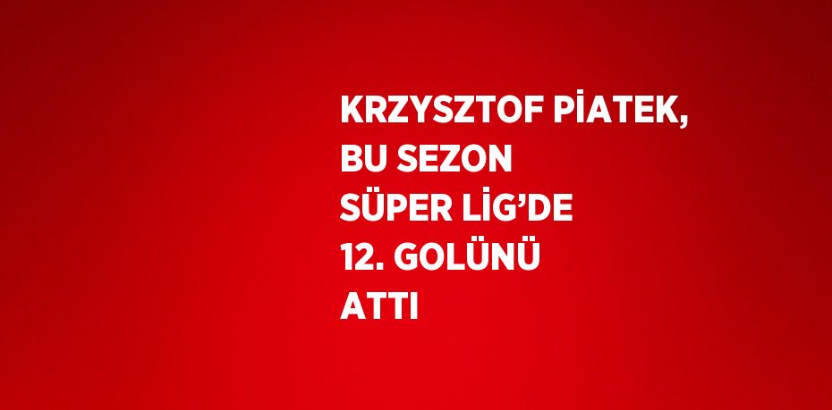 KRZYSZTOF PİATEK, BU SEZON SÜPER LİG’DE 12. GOLÜNÜ ATTI