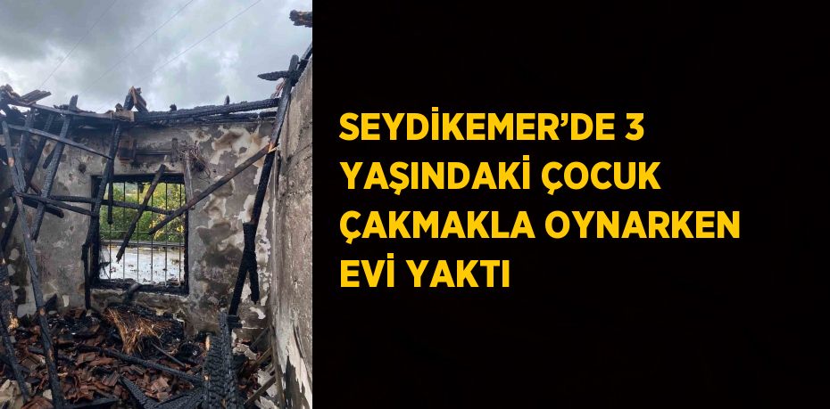 SEYDİKEMER’DE 3 YAŞINDAKİ ÇOCUK ÇAKMAKLA OYNARKEN EVİ YAKTI